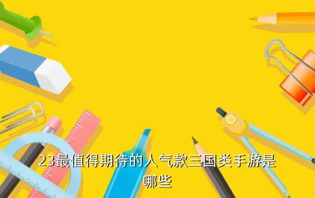 23最值得期待的人气款三国类手游是哪些